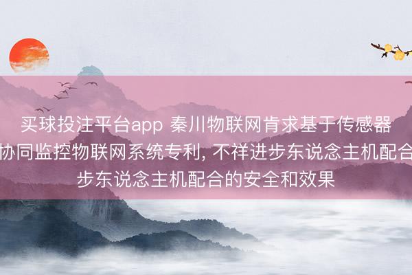 买球投注平台app 秦川物联网肯求基于传感器的东说念主机协同监控物联网系统专利， 不祥进步东说念主机配合的安全和效果