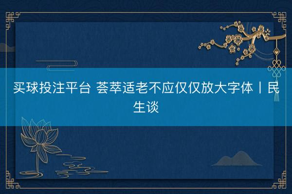 买球投注平台 荟萃适老不应仅仅放大字体丨民生谈