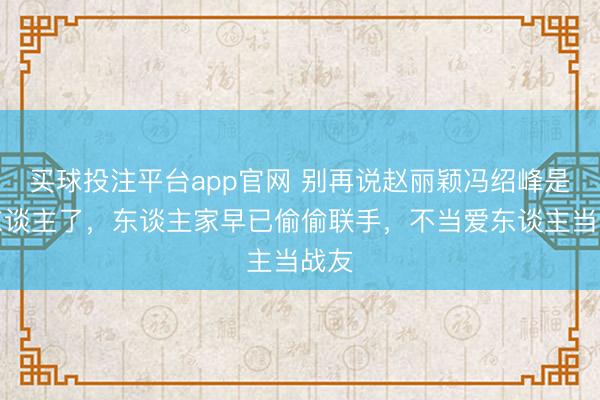 买球投注平台app官网 别再说赵丽颖冯绍峰是仇东谈主了，东谈主家早已偷偷联手，不当爱东谈主当战友