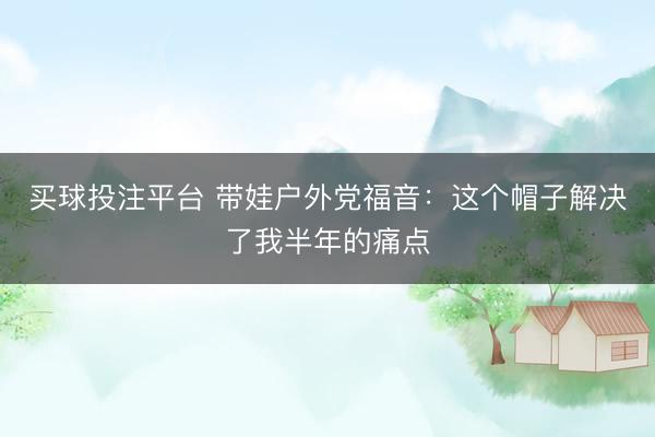 买球投注平台 带娃户外党福音：这个帽子解决了我半年的痛点