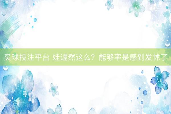 买球投注平台 娃遽然这么？能够率是感到发怵了