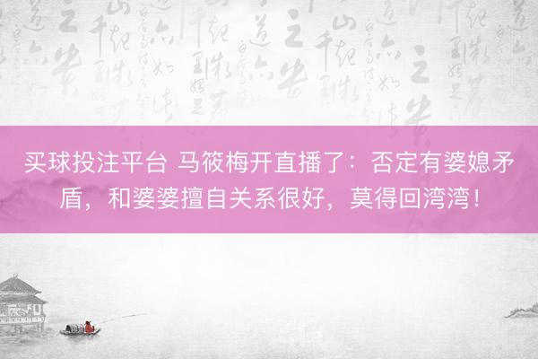 买球投注平台 马筱梅开直播了：否定有婆媳矛盾，和婆婆擅自关系很好，莫得回湾湾！