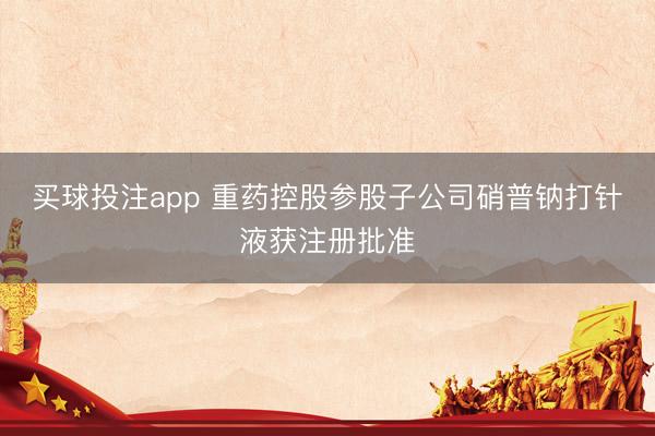 买球投注app 重药控股参股子公司硝普钠打针液获注册批准