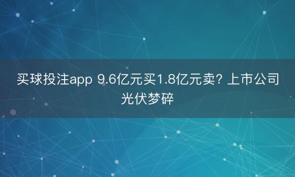 买球投注app 9.6亿元买1.8亿元卖? 上市公司光伏梦碎