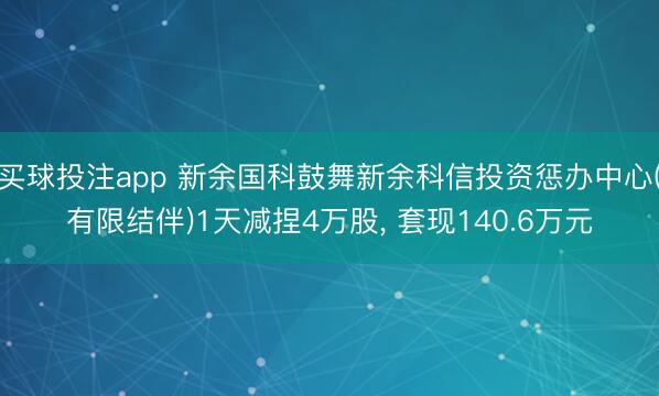 买球投注app 新余国科鼓舞新余科信投资惩办中心(有限结伴)1天减捏4万股， 套现140.6万元