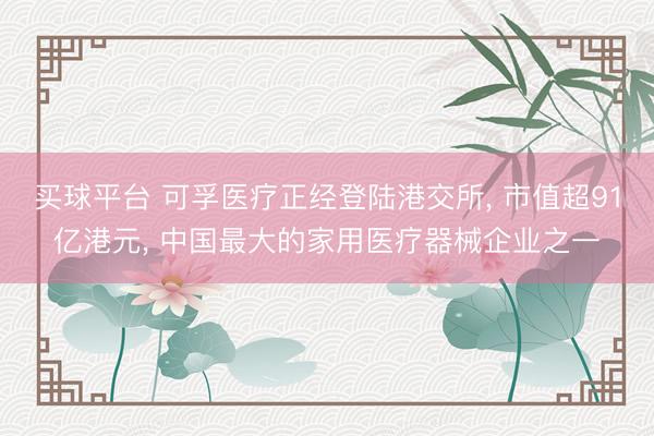 买球平台 可孚医疗正经登陆港交所， 市值超91亿港元， 中国最大的家用医疗器械企业之一