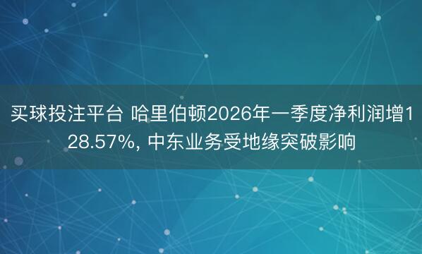 买球投注平台 哈里伯顿2026年一季度净利润增128.57%， 中东业务受地缘突破影响