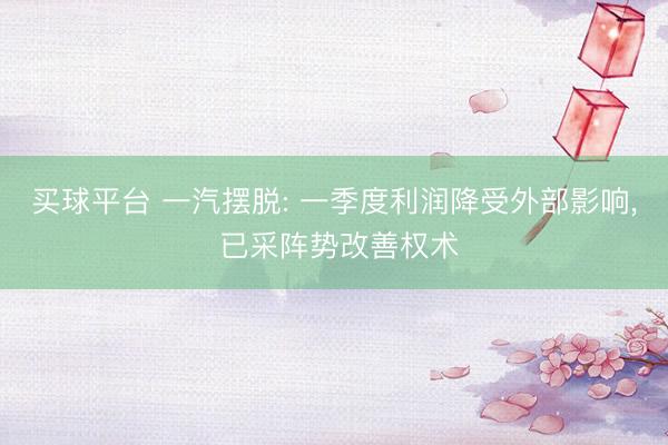 买球平台 一汽摆脱: 一季度利润降受外部影响， 已采阵势改善权术