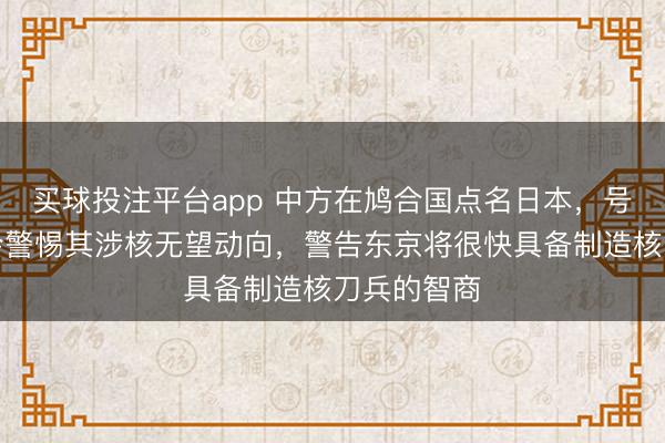 买球投注平台app 中方在鸠合国点名日本，号令国外社会警惕其涉核无望动向，警告东京将很快具备制造核刀兵的智商