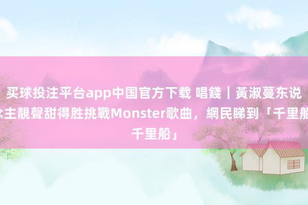买球投注平台app中国官方下载 唱錢｜黃淑蔓东说念主靚聲甜得胜挑戰Monster歌曲，網民睇到「千里船」