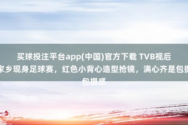买球投注平台app(中国)官方下载 TVB视后回家乡现身足球赛，红色小背心造型抢镜，满心齐是包摄感