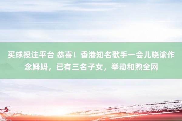 买球投注平台 恭喜！香港知名歌手一会儿晓谕作念姆妈，已有三名子女，举动和煦全网