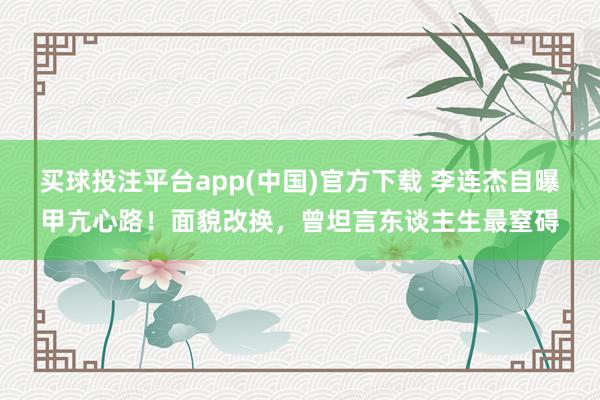 买球投注平台app(中国)官方下载 李连杰自曝甲亢心路！面貌改换，曾坦言东谈主生最窒碍
