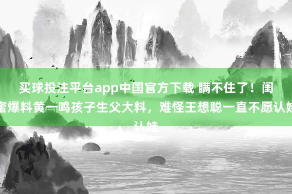 买球投注平台app中国官方下载 瞒不住了！闺蜜爆料黄一鸣孩子生父大料，难怪王想聪一直不愿认娃