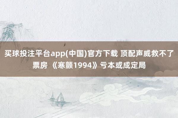 买球投注平台app(中国)官方下载 顶配声威救不了票房 《寒颤1994》亏本或成定局