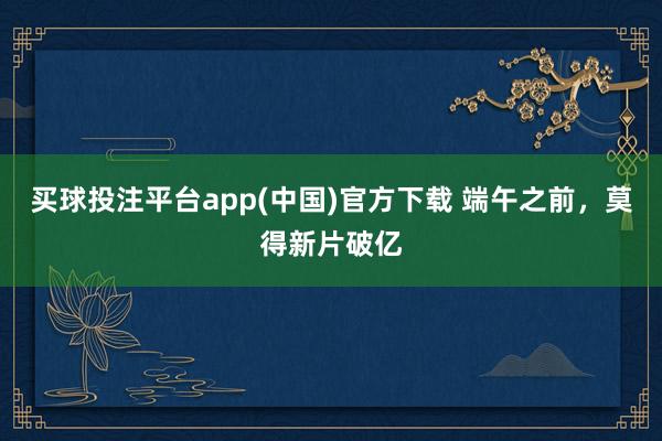 买球投注平台app(中国)官方下载 端午之前，莫得新片破亿