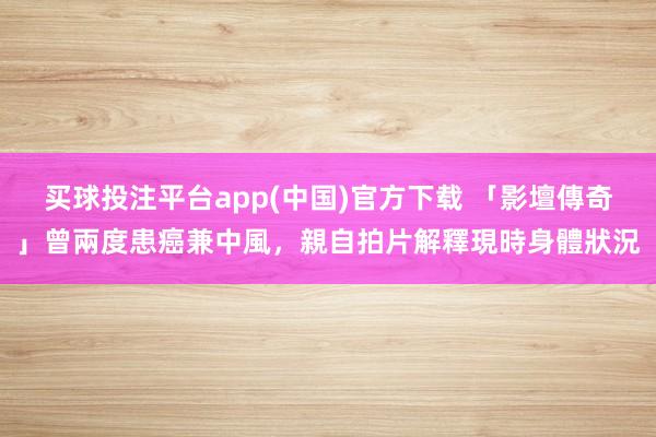买球投注平台app(中国)官方下载 「影壇傳奇」曾兩度患癌兼中風，親自拍片解釋現時身體狀況