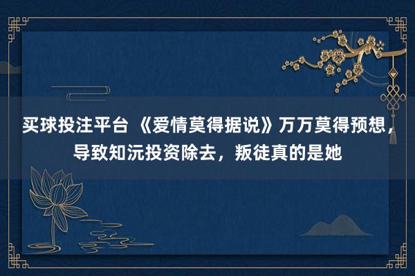 买球投注平台 《爱情莫得据说》万万莫得预想,导致知沅投资除去,叛徒真的是她