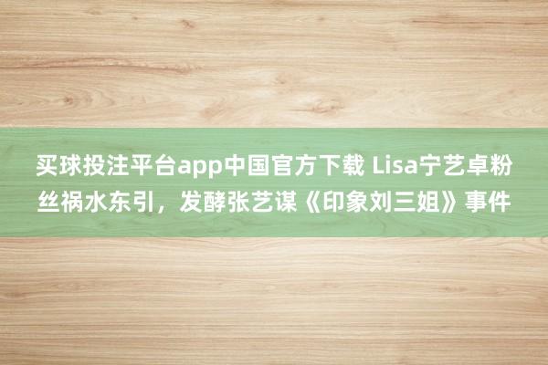 买球投注平台app中国官方下载 Lisa宁艺卓粉丝祸水东引，发酵张艺谋《印象刘三姐》事件