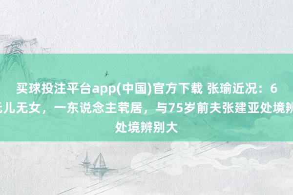 买球投注平台app(中国)官方下载 张瑜近况：69岁无儿无女，一东说念主茕居，与75岁前夫张建亚处境辨别大