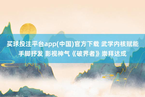 买球投注平台app(中国)官方下载 武学内核赋能手脚抒发 影视神气《破界者》崇拜达成