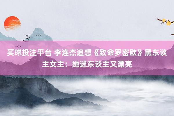 买球投注平台 李连杰追想《致命罗密欧》黑东谈主女主：她迷东谈主又漂亮