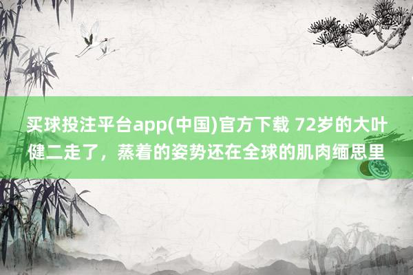 买球投注平台app(中国)官方下载 72岁的大叶健二走了，蒸着的姿势还在全球的肌肉缅思里