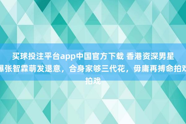买球投注平台app中国官方下载 香港资深男星曝张智霖萌发退意，合身家够三代花，毋庸再搏命拍戏