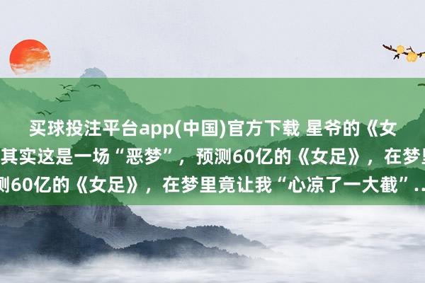 买球投注平台app(中国)官方下载 星爷的《女足》真是上映啦~不合，其实这是一场“恶梦”，预测60亿的《女足》，在梦里竟让我“心凉了一大截”…