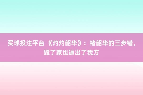 买球投注平台 《灼灼韶华》：褚韶华的三步错，毁了家也逼出了我方