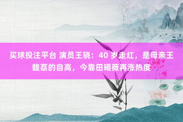 买球投注平台 演员王骁：40 岁走红，是母亲王馥荔的自高，今靠田曦薇再涨热度