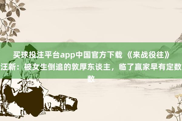 买球投注平台app中国官方下载 《来战役往》汪新：被女生倒追的敦厚东谈主，临了赢家早有定数