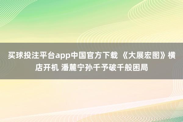 买球投注平台app中国官方下载 《大展宏图》横店开机 潘麓宁孙千予破千般困局