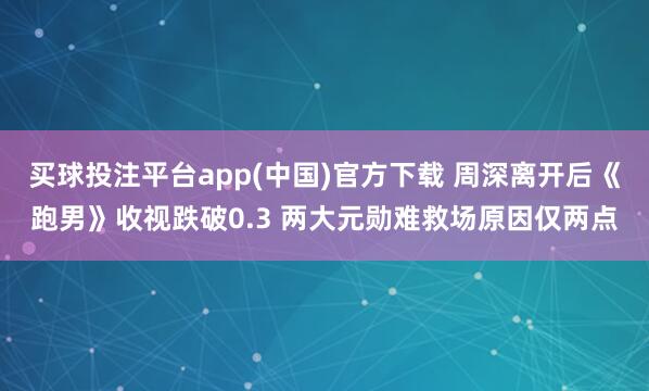 买球投注平台app(中国)官方下载 周深离开后《跑男》收视跌破0.3 两大元勋难救场原因仅两点