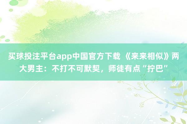 买球投注平台app中国官方下载 《来来相似》两大男主：不打不可默契，师徒有点“拧巴”