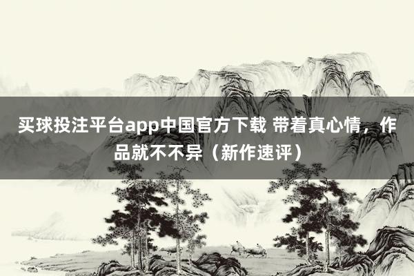 买球投注平台app中国官方下载 带着真心情,作品就不不异(新作速评)