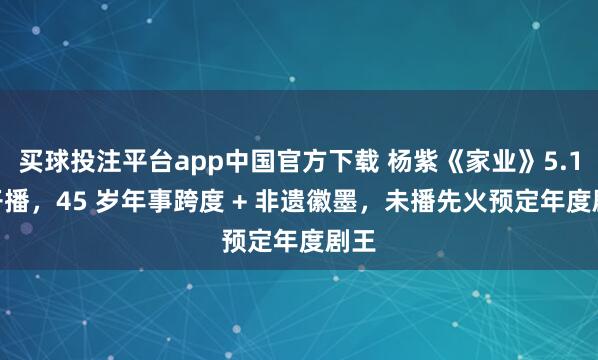 买球投注平台app中国官方下载 杨紫《家业》5.17 开播，45 岁年事跨度 + 非遗徽墨，未播先火预定年度剧王