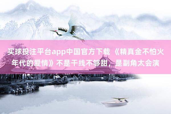 买球投注平台app中国官方下载 《精真金不怕火年代的爱情》不是干线不够甜,是副角太会演