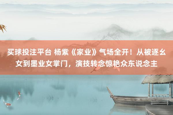买球投注平台 杨紫《家业》气场全开！从被逐幺女到墨业女掌门，演技转念惊艳众东说念主