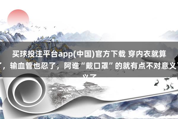 买球投注平台app(中国)官方下载 穿内衣就算了，输血管也忍了，阿谁“戴口罩”的就有点不对意义了