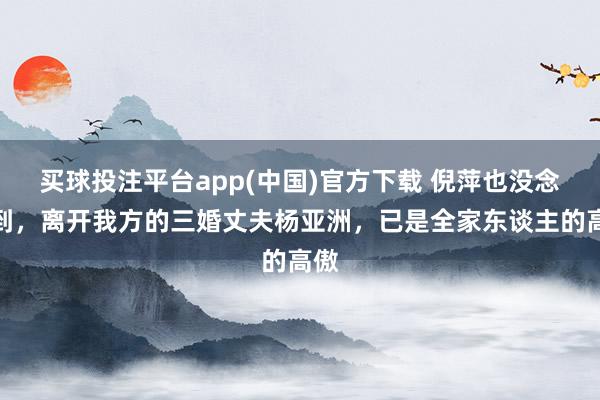 买球投注平台app(中国)官方下载 倪萍也没念念到,离开我方的三婚丈夫杨亚洲,已是全家东谈主的高傲