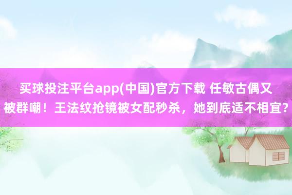 买球投注平台app(中国)官方下载 任敏古偶又被群嘲！王法纹抢镜被女配秒杀，她到底适不相宜？