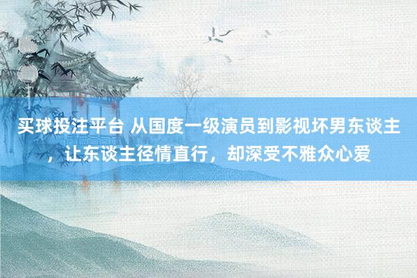 买球投注平台 从国度一级演员到影视坏男东谈主，让东谈主径情直行，却深受不雅众心爱