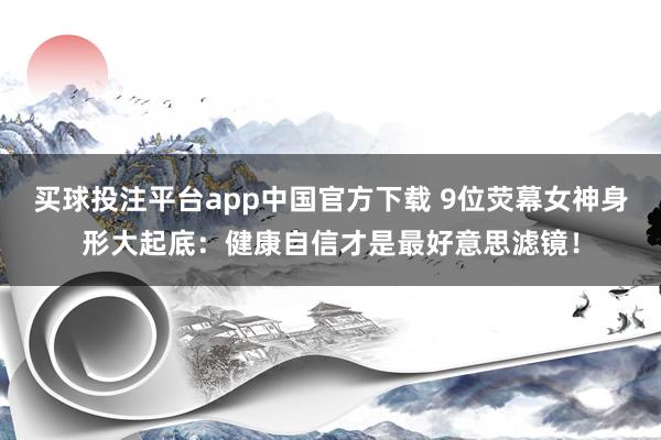 买球投注平台app中国官方下载 9位荧幕女神身形大起底：健康自信才是最好意思滤镜！