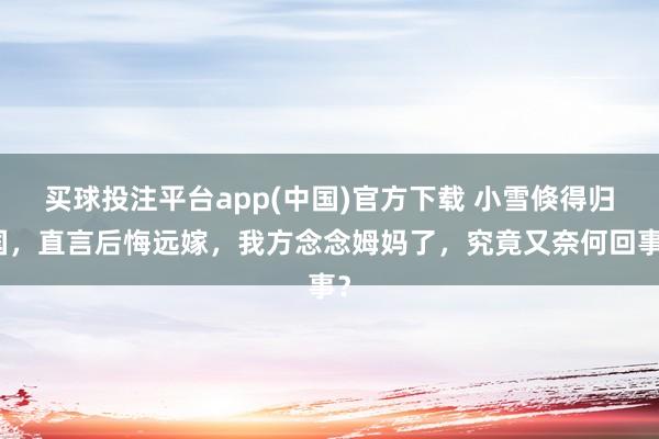 买球投注平台app(中国)官方下载 小雪倏得归国，直言后悔远嫁，我方念念姆妈了，究竟又奈何回事？