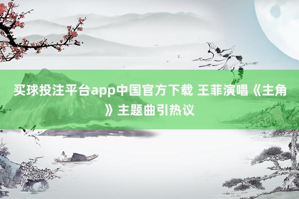 买球投注平台app中国官方下载 王菲演唱《主角》主题曲引热议