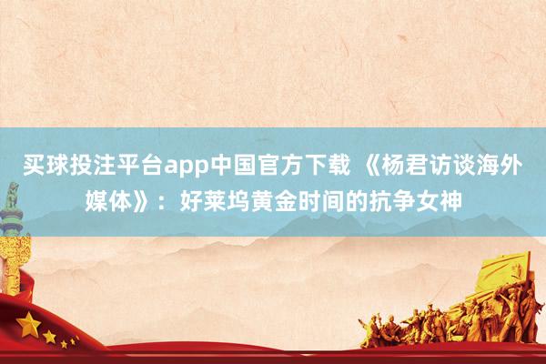 买球投注平台app中国官方下载 《杨君访谈海外媒体》:好莱坞黄金时间的抗争女神
