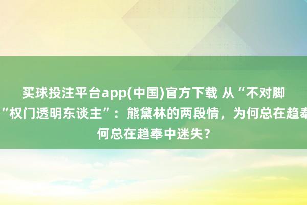 买球投注平台app(中国)官方下载 从“不对脚的鞋”到“权门透明东谈主”：熊黛林的两段情，为何总在趋奉中迷失？