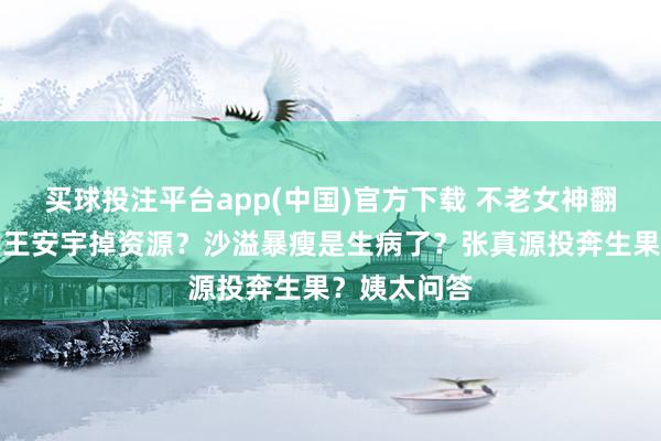 买球投注平台app(中国)官方下载 不老女神翻车进去了？王安宇掉资源？沙溢暴瘦是生病了？张真源投奔生果？姨太问答