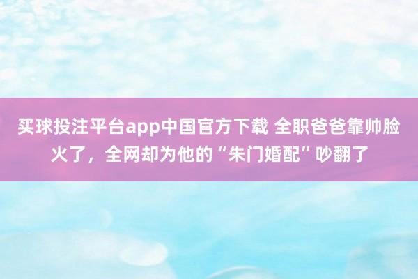 买球投注平台app中国官方下载 全职爸爸靠帅脸火了，全网却为他的“朱门婚配”吵翻了